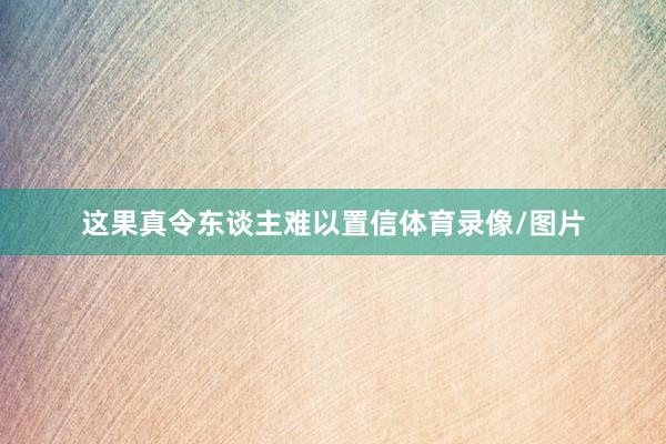 这果真令东谈主难以置信体育录像/图片