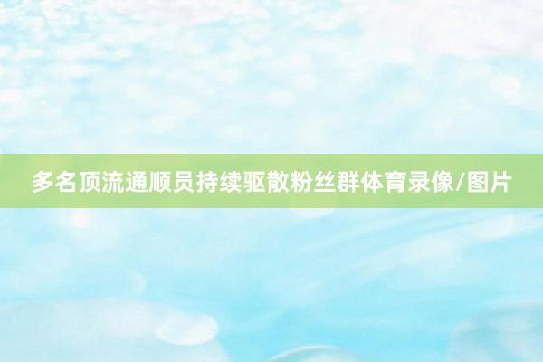 多名顶流通顺员持续驱散粉丝群体育录像/图片
