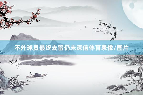 不外球员最终去留仍未深信体育录像/图片