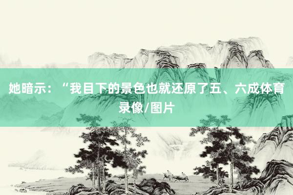 她暗示：“我目下的景色也就还原了五、六成体育录像/图片