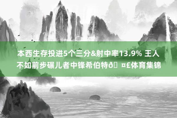 本西生存投进5个三分&射中率13.9% 王人不如前步碾儿者中锋希伯特🤣体育集锦
