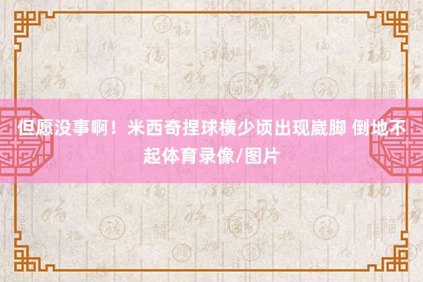 但愿没事啊！米西奇捏球横少顷出现崴脚 倒地不起体育录像/图片