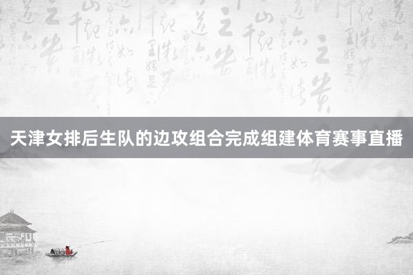 天津女排后生队的边攻组合完成组建体育赛事直播