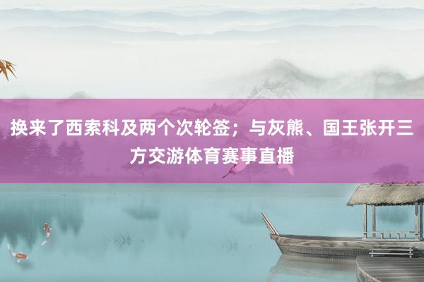 换来了西索科及两个次轮签；与灰熊、国王张开三方交游体育赛事直播