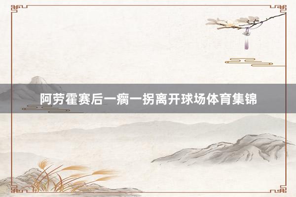 阿劳霍赛后一瘸一拐离开球场体育集锦