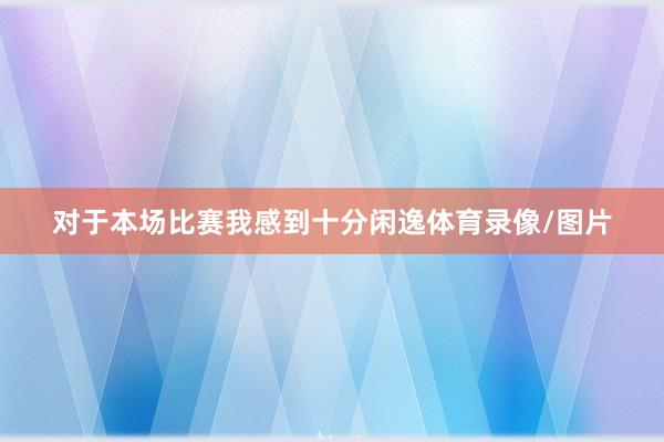 对于本场比赛我感到十分闲逸体育录像/图片