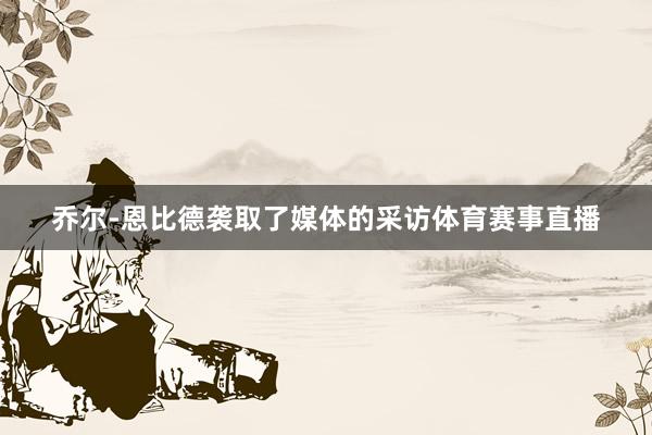 乔尔-恩比德袭取了媒体的采访体育赛事直播