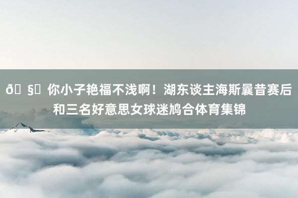 🧐你小子艳福不浅啊！湖东谈主海斯曩昔赛后和三名好意思女球迷鸠合体育集锦