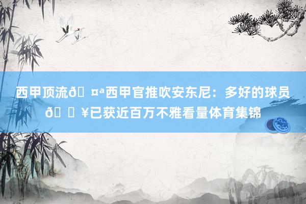 西甲顶流🤪西甲官推吹安东尼：多好的球员🔥已获近百万不雅看量体育集锦