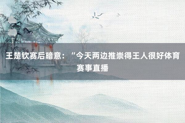 王楚钦赛后暗意：“今天两边推崇得王人很好体育赛事直播