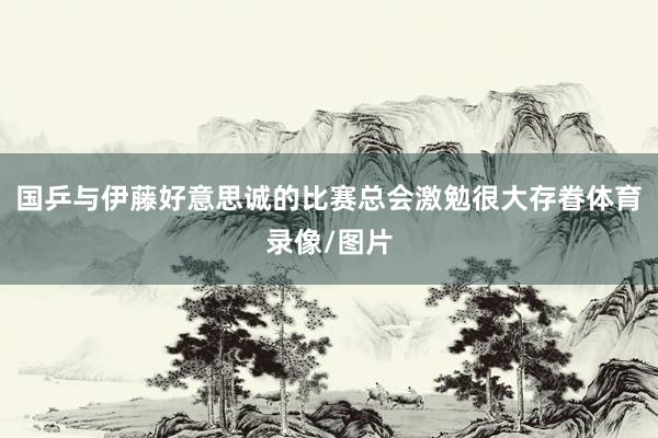 国乒与伊藤好意思诚的比赛总会激勉很大存眷体育录像/图片