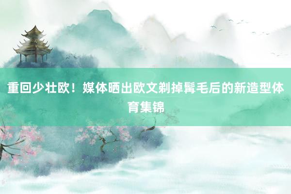 重回少壮欧！媒体晒出欧文剃掉髯毛后的新造型体育集锦