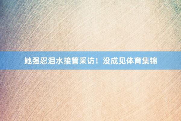 她强忍泪水接管采访!没成见体育集锦