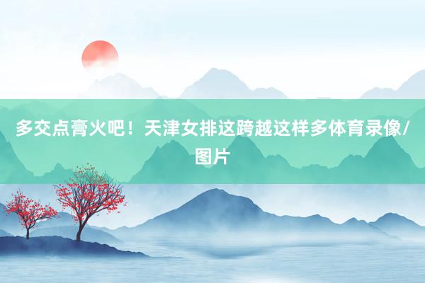 多交点膏火吧！天津女排这跨越这样多体育录像/图片
