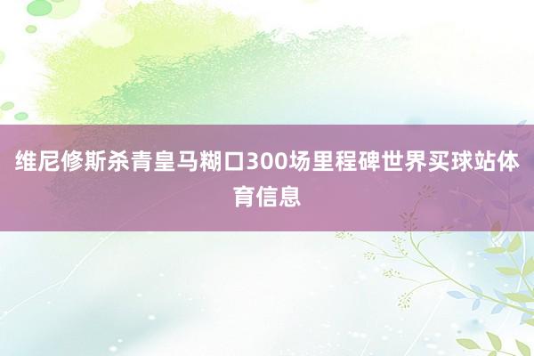 维尼修斯杀青皇马糊口300场里程碑世界买球站体育信息