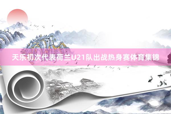 天乐初次代表荷兰U21队出战热身赛体育集锦