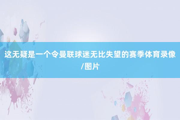 这无疑是一个令曼联球迷无比失望的赛季体育录像/图片