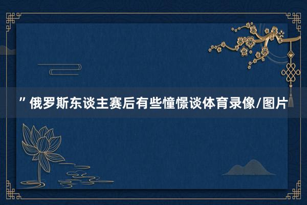 ”俄罗斯东谈主赛后有些憧憬谈体育录像/图片