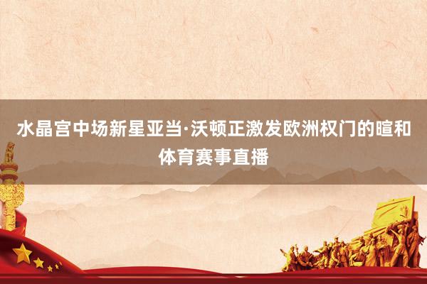水晶宫中场新星亚当·沃顿正激发欧洲权门的暄和体育赛事直播
