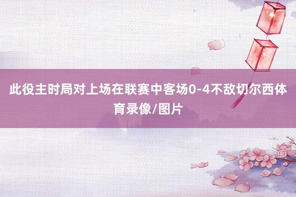 此役主时局对上场在联赛中客场0-4不敌切尔西体育录像/图片