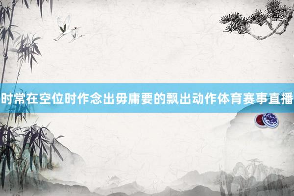 时常在空位时作念出毋庸要的飘出动作体育赛事直播