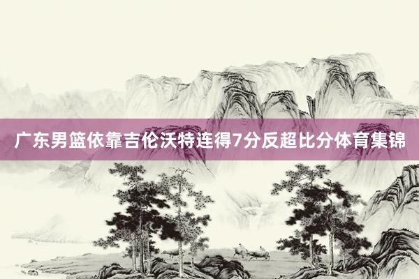 广东男篮依靠吉伦沃特连得7分反超比分体育集锦