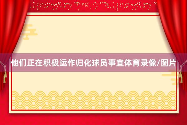 他们正在积极运作归化球员事宜体育录像/图片
