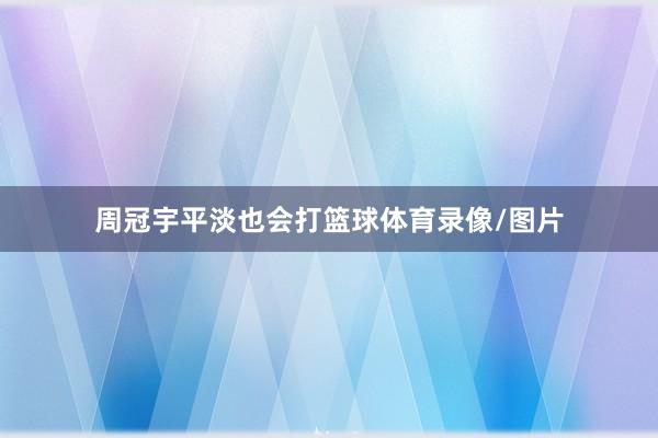 周冠宇平淡也会打篮球体育录像/图片