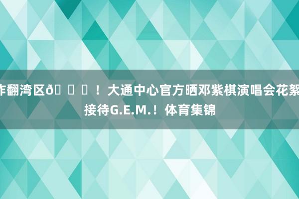 炸翻湾区😝！大通中心官方晒邓紫棋演唱会花絮：接待G.E.M.！体育集锦
