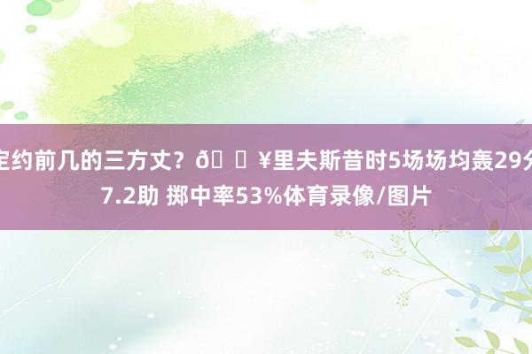 定约前几的三方丈？🔥里夫斯昔时5场场均轰29分7.2助 掷中率53%体育录像/图片