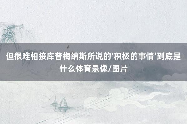 但很难相接库普梅纳斯所说的‘积极的事情’到底是什么体育录像/图片