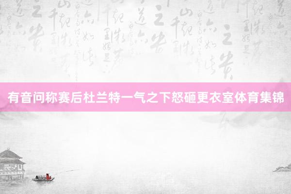 有音问称赛后杜兰特一气之下怒砸更衣室体育集锦