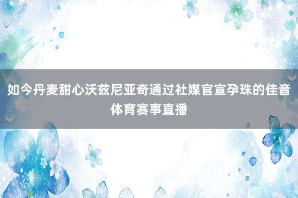 如今丹麦甜心沃兹尼亚奇通过社媒官宣孕珠的佳音体育赛事直播
