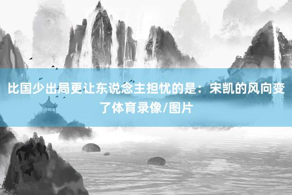 比国少出局更让东说念主担忧的是：宋凯的风向变了体育录像/图片