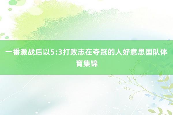 一番激战后以5:3打败志在夺冠的人好意思国队体育集锦