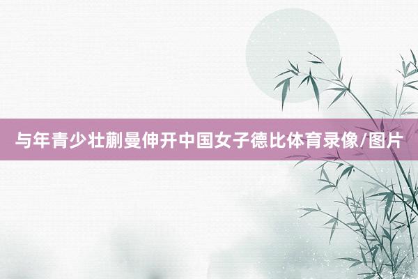 与年青少壮蒯曼伸开中国女子德比体育录像/图片