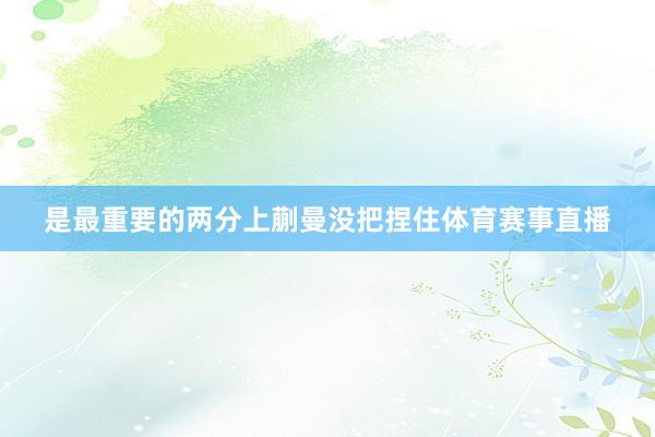 是最重要的两分上蒯曼没把捏住体育赛事直播