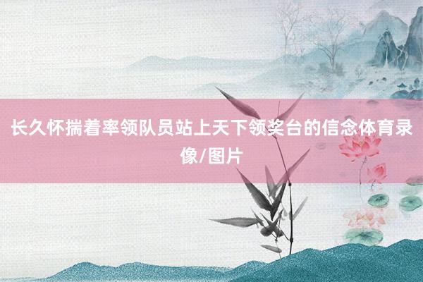 长久怀揣着率领队员站上天下领奖台的信念体育录像/图片