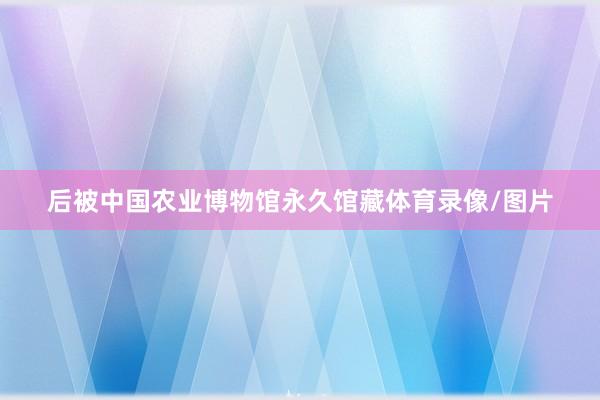 后被中国农业博物馆永久馆藏体育录像/图片
