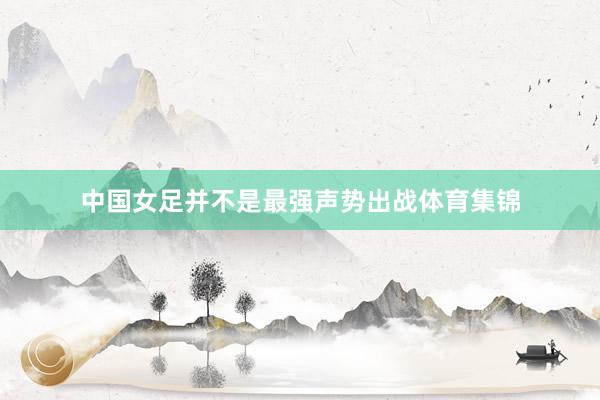 中国女足并不是最强声势出战体育集锦