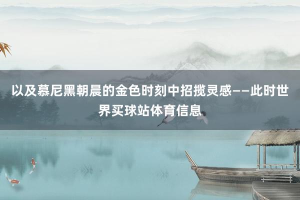 以及慕尼黑朝晨的金色时刻中招揽灵感——此时世界买球站体育信息