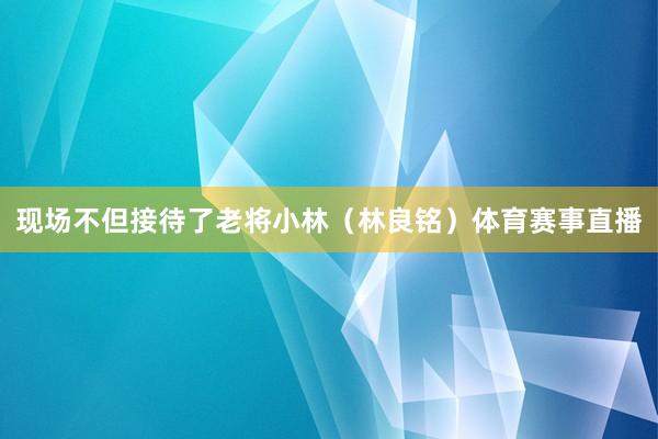 现场不但接待了老将小林（林良铭）体育赛事直播