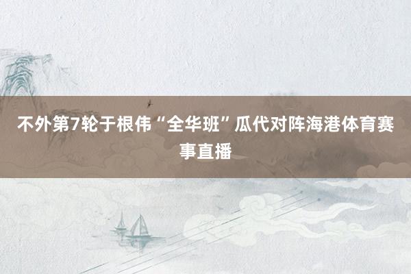 不外第7轮于根伟“全华班”瓜代对阵海港体育赛事直播