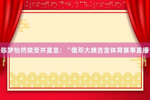 陈梦怡然禁受并直言：“借邓大姨吉言体育赛事直播