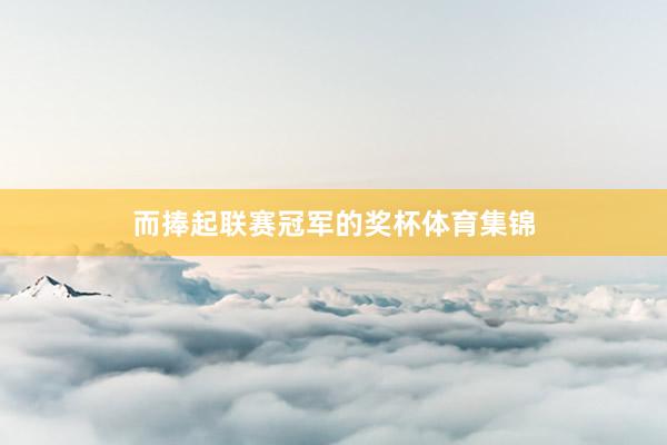 而捧起联赛冠军的奖杯体育集锦