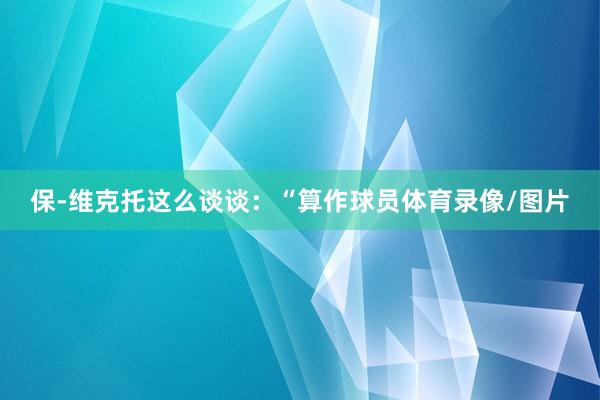 保-维克托这么谈谈：“算作球员体育录像/图片