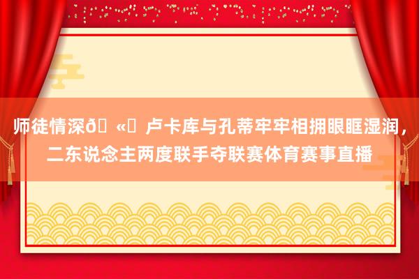 师徒情深🫂卢卡库与孔蒂牢牢相拥眼眶湿润，二东说念主两度联手夺联赛体育赛事直播