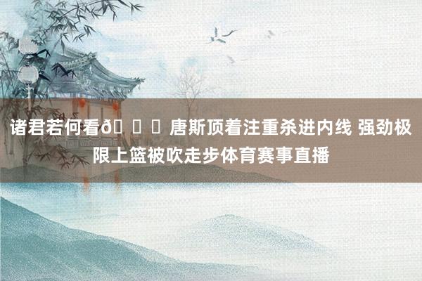 诸君若何看👀唐斯顶着注重杀进内线 强劲极限上篮被吹走步体育赛事直播
