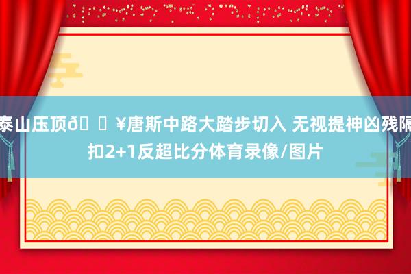 泰山压顶💥唐斯中路大踏步切入 无视提神凶残隔扣2+1反超比分体育录像/图片