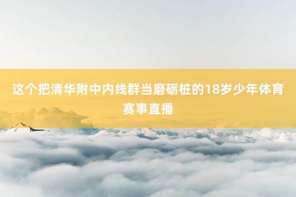这个把清华附中内线群当磨砺桩的18岁少年体育赛事直播
